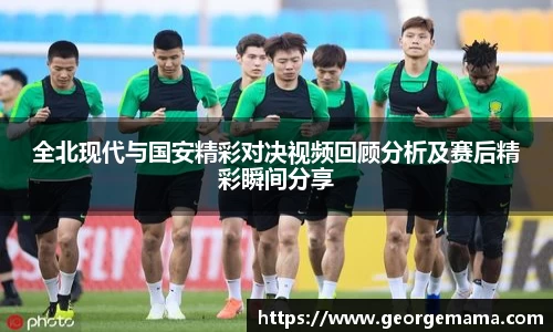 全北现代与国安精彩对决视频回顾分析及赛后精彩瞬间分享