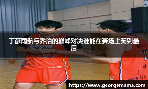 丁彦雨航与乔治的巅峰对决谁能在赛场上笑到最后